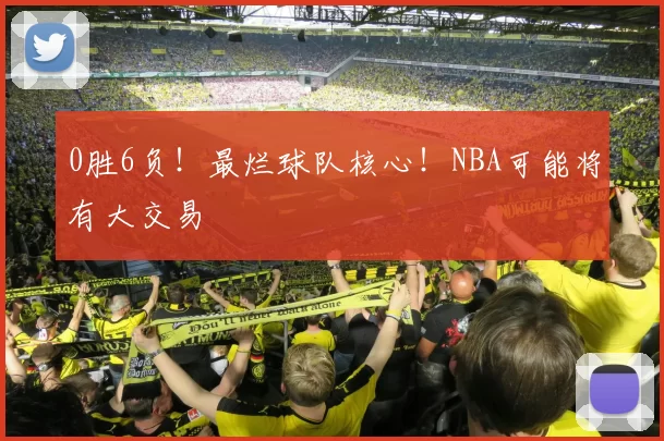 0胜6负!最烂球队核心!NBA可能将有大交易