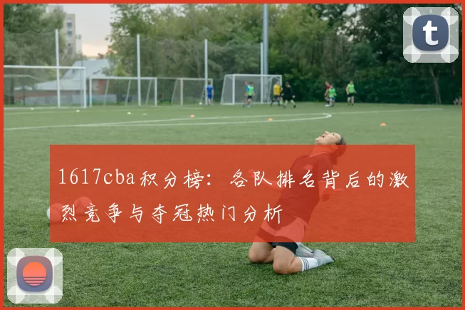 1617cba积分榜：各队排名背后的激烈竞争与夺冠热门分析