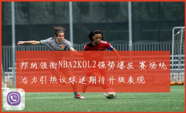 邦纳领衔NBA2KOL2强势爆发 赛场统治力引热议球迷期待升级表现