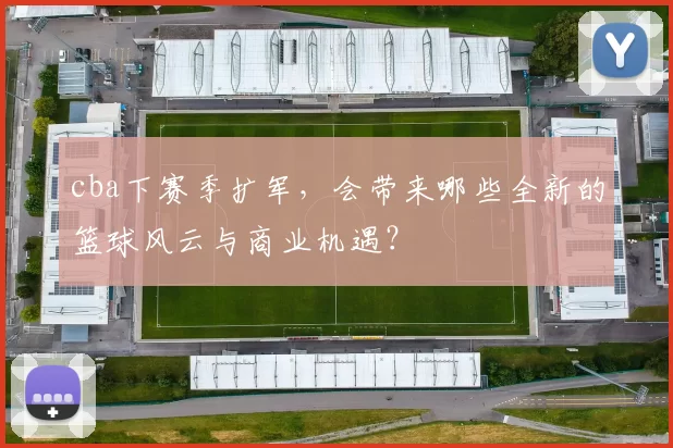cba下赛季扩军,会带来哪些全新的篮球风云与商业机遇?